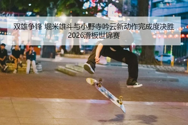 双雄争锋 堀米雄斗与小野寺吟云新动作完成度决胜2026滑板世锦赛