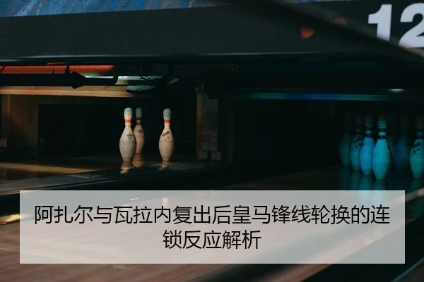 阿扎尔与瓦拉内复出后皇马锋线轮换的连锁反应解析